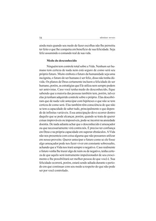 54                                                   adenáuer novaes


ainda mais quando seu medo de fazer escolhas não lhe permitiu
ter feito o que lhe competia em benefício de sua felicidade. Seja
feliz assumindo o comando real de sua vida.

      Medo do desconhecido
       Ninguém tem controle total sobre a Vida. Nenhum ser hu-
mano tem certeza de nada nem está seguro de como será seu
próprio futuro. Muito embora o futuro da humanidade seja uma
incógnita, o futuro do ser humano é ser feliz, disso não tenha dú-
vida. Os planos de Deus certamente incluem a felicidade do ser
humano, porém, as estratégias que Ele utiliza nem sempre podem
ser antevistas. Caso você tenha medo do desconhecido, fique
sabendo que a maioria das pessoas também tem, porém, talvez
elas já tenham adquirido controle sobre o próprio. Elas descobri-
ram que de nada vale antecipar com hipóteses o que não se tem
certeza de como será. Elas também têm consciência de que não
se tem a capacidade de saber tudo, principalmente o que depen-
de de infinitas variáveis. Essa antecipação deve ocorrer dentro
daquilo que se pode alcançar, porém, quando se trata de querer
coisas improváveis ou impossíveis, pode-se incorrer na ansiedade
doentia. De nada adianta achar que o desconhecido é ameaçador
ou que necessariamente virá contra nós. É preciso ter confiança
em Deus e na própria capacidade em superar obstáculos. A Vida
não nos presenteia com coisa alguma que não possamos utilizar
em nosso proveito. Querer antecipar o futuro como se ele fosse
algo ameaçador pode nos fazer viver em constante sobressalto,
achando que a Vida nos trará sempre o negativo. Caso realmente
o futuro venha lhe trazer algo de ruim ou de negativo, tenha certe-
za de que aquilo será instrumento impulsionador de seu cresci-
mento e lhe possibilitará ser melhor pessoa do que você é. Sua
felicidade ocorrerá, porém, estará sendo adiada durante o perío-
do em que continuar com seu medo a respeito do que não pode
ser por você controlado.
 