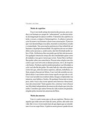 Felicidade sem Culpa                                            55


       Medo de espíritos
       Esse é um medo antigo da maioria das pessoas, pois con-
duz o ser humano ao campo do ‘sobrenatural’, ao obscuro terre-
no da imaginação levada ao sombrio. O domínio dos espíritos é a
noite, o escuro, o mágico e fantasmagórico. A cultura e o precon-
ceito levaram o ser humano a fazer essas associações. É preciso
que você desmistifique essa idéia, trazendo à consciência a razão
e a maturidade. Tais associações pertencem à fase infantil do ser
humano e da própria humanidade. Os espíritos devem ser enten-
didos como pessoas e, sendo assim, não têm ilimitado poder so-
bre a Vida. Atribuímos-lhes um poder que de fato não possuem.
Em qualquer sistema de crença eles são considerados quase como
divindades e isso gera o temor que se tem. Temer-lhes é atribuir-
lhes poder sobre sua consciência. Procure uma relação com eles
como a que você tem com as demais pessoas, isto é, de respeito
e de limites. Nenhum espírito poderá prejudicar sua felicidade se
a ele você não lhe der poder. Do outro lado da vida estão espíritos
como nós que, além de outros aspectos, odeiam, trabalham, so-
frem, amam e buscam ser felizes. Caso você não acredite na exis-
tência deles é um contra-senso temer aquilo em que não se crê.
Caso você acredite na existência deles, busque compreender sua
natureza, seus hábitos e limites. De qualquer forma não os tema,
pois, entre você e eles existe apenas uma barreira vibracional,
mas não emocional. Tanto quanto eles, continue você a buscar
sua felicidade independente da natureza da relação que com eles
tenha. Considere que outras formas de vida existem em paralelo,
erigidas pelas mesmas leis amorosas de Deus.

       Medo dos mortos
       Este é o outro nome que se dá aos espíritos. Mortos são
aqueles que estão sem um corpo de carne, porém, não estão sem
vida. São vivos e vivem muito mais do que alguns que se conside-
ram vivos no corpo físico. A palavra morte possui o poder de nos
 