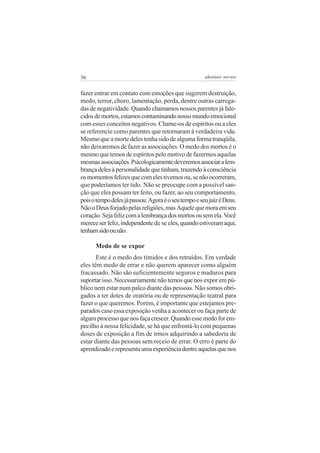 56                                                    adenáuer novaes


fazer entrar em contato com emoções que sugerem destruição,
medo, terror, choro, lamentação, perda, dentre outras carrega-
das de negatividade. Quando chamamos nossos parentes já fale-
cidos de mortos, estamos contaminando nosso mundo emocional
com esses conceitos negativos. Chame-os de espíritos ou a eles
se referencie como parentes que retornaram à verdadeira vida.
Mesmo que a morte deles tenha sido de alguma forma tranqüila,
não deixaremos de fazer as associações. O medo dos mortos é o
mesmo que temos de espíritos pelo motivo de fazermos aquelas
mesmas associações. Psicologicamente deveremos associar a lem-
brança deles à personalidade que tinham, trazendo à consciência
os momentos felizes que com eles tivemos ou, se não ocorreram,
que poderíamos ter tido. Não se preocupe com a possível san-
ção que eles possam ter feito, ou fazer, ao seu comportamento,
pois o tempo deles já passou. Agora é o seu tempo e seu juiz é Deus.
Não o Deus forjado pelas religiões, mas Aquele que mora em seu
coração. Seja feliz com a lembrança dos mortos ou sem ela. Você
merece ser feliz, independente de se eles, quando estiveram aqui,
tenham sido ou não.

      Medo de se expor
       Este é o medo dos tímidos e dos retraídos. Em verdade
eles têm medo de errar e não querem aparecer como alguém
fracassado. Não são suficientemente seguros e maduros para
suportar isso. Necessariamente não temos que nos expor em pú-
blico nem estar num palco diante das pessoas. Não somos obri-
gados a ter dotes de oratória ou de representação teatral para
fazer o que queremos. Porém, é importante que estejamos pre-
parados caso essa exposição venha a acontecer ou faça parte de
algum processo que nos faça crescer. Quando esse medo for em-
pecilho à nossa felicidade, se há que enfrentá-lo com pequenas
doses de exposição a fim de irmos adquirindo a sabedoria de
estar diante das pessoas sem receio de errar. O erro é parte do
aprendizado e representa uma experiência dentre aquelas que nos
 