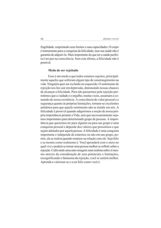 58                                                  adenáuer novaes


fragilidade, respeitando seus limites e suas capacidades. O corpo
é instrumento para a conquista da felicidade, mas sua saúde não é
garantia de adquiri-la. Mais importante do que ter a saúde perfei-
ta é ter paz na consciência. Sem esta última, a felicidade não é
possível.

      Medo de ser rejeitado
       Esse é um medo a que todos estamos sujeitos, principal-
mente aqueles que sofreram algum tipo de constrangimento na
vida. Ninguém quer ser excluído ou esquecido. O sentimento de
rejeição nos faz cair em depressão, diminuindo nossas chances
de alcançar a felicidade. Para não passarmos pela rejeição per-
mitimos que a vaidade e o orgulho, muitas vezes, assumam o co-
mando de nossa existência. A consciência do valor pessoal e a
segurança quanto às próprias limitações, tornam-se excelentes
antídotos para que aquele sentimento não se instale em nós. A
felicidade é possível quando adquirimos a noção de nossa pró-
pria importância perante a Vida, sem que necessariamente seja-
mos importantes para determinado grupo de pessoas. A impor-
tância que queremos ter para alguém ou para um grupo é uma
conquista pessoal e depende dos valores que possuímos e que
sejam adotados por aquela pessoa. A felicidade é uma conquista
importante e independe de estarmos ou não em um grupo, po-
rém, ela se realiza quando estamos na relação com ele. Seja feliz
e se mostre como realmente é. Você aprenderá com o meio no
qual vive e poderá se tornar uma pessoa melhor se refletir sobre a
rejeição. Cultivando uma auto-imagem mais realista sobre si mes-
mo através da consideração de seus potenciais e limitações,
ressignificando o fantasma da rejeição, você se sentirá melhor.
Aprenda a valorizar-se e a ser feliz como você é.
 