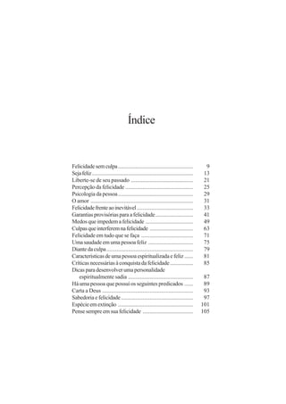 Índice


Felicidade sem culpa ....................................................            9
Seja feliz ......................................................................   13
Liberte-se de seu passado ...........................................               21
Percepção da felicidade ...............................................             25
Psicologia da pessoa ....................................................           29
O amor .......................................................................      31
Felicidade frente ao inevitável .......................................             33
Garantias provisórias para a felicidade ..........................                  41
Medos que impedem a felicidade .................................                    49
Culpas que interferem na felicidade ..............................                  63
Felicidade em tudo que se faça ....................................                 71
Uma saudade em uma pessoa feliz ...............................                     75
Diante da culpa ............................................................        79
Características de uma pessoa espiritualizada e feliz ......                        81
Críticas necessárias à conquista da felicidade ................                     85
Dicas para desenvolver uma personalidade
   espiritualmente sadia .............................................               87
Há uma pessoa que possui os seguintes predicados ......                              89
Carta a Deus ...............................................................         93
Sabedoria e felicidade ..................................................            97
Espécie em extinção ....................................................            101
Pense sempre em sua felicidade ...................................                  105
 