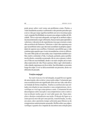 60                                                    adenáuer novaes


pode pesar sobre você como um problema a mais. Porém, a
visão imediatista acentua o sofrimento e não permite perceber que
a nova vida que surge significa também um novo recomeço para
você, exigindo flexibilidade ao encarar seus antigos moldes de feli-
cidade. Talvez seja mais adequado, em lugar de se atribuir culpa e
inconscientemente exigir sofrimento, buscar meios para aprender a
valorizar a vida através de experiências ricas que a tornem a mais
alta ocorrência da Natureza. Valorizar a vida é dar esperança aos
que sucumbiram nela e que não mais acreditam na própria capaci-
dade de superar seus conflitos. Estimule e possibilite que a vida
continue para aqueles que vivem circunstâncias cármicas difíceis.
Ter outro filho pode ser uma saída, mas é importante também aco-
lher, nutrir e estimular a Vida. A solução, portanto, para o proble-
ma do aborto, cometido ou pensado, dá-se com o passar a valori-
zar a Vida em sua totalidade, desde o ser mais simples até as mais
altas expressões de vida. Passe a pensar, falar e agir valorizando a
vida e dando esperanças em favor dela. Sua felicidade se encontra
longe da culpa. Livre-se dela assumindo seu presente, desta vez
diferente do passado.

      Traição conjugal
       Se você viveu ou vive tal situação, na qual foi ou é agente
de uma traição, não se deixe vencer pela culpa. Certamente que
essa ocorrência tem um significado sério em sua vida e não deve
ser tratada de forma simplista. Analise a coerência de suas ati-
tudes em relação às suas emoções e seus compromissos, isto é,
verifique se você age como pensa e sente. Certamente há um
descompasso entre sua ação e seu compromisso com o outro e
isso se dá por razões que só você sabe quais são. Suas emo-
ções e desejos contradizem sua razão. O desejo de ligar-se a
outra pessoa movido por uma paixão, transformada, ou não,
em amor, não o permitiu tempo suficiente para liberar-se do
compromisso anteriormente assumido. Reflita sobre sua culpa e
verifique o quanto ela o impede de encontrar uma solução para
 