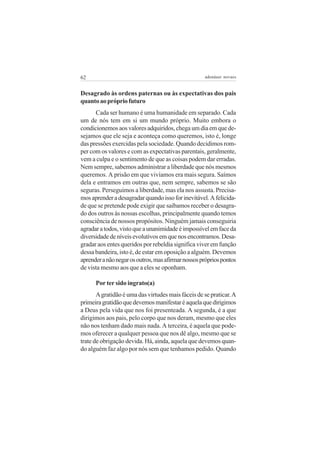 62                                                  adenáuer novaes


Desagrado às ordens paternas ou às expectativas dos pais
quanto ao próprio futuro
      Cada ser humano é uma humanidade em separado. Cada
um de nós tem em si um mundo próprio. Muito embora o
condicionemos aos valores adquiridos, chega um dia em que de-
sejamos que ele seja e aconteça como queremos, isto é, longe
das pressões exercidas pela sociedade. Quando decidimos rom-
per com os valores e com as expectativas parentais, geralmente,
vem a culpa e o sentimento de que as coisas podem dar erradas.
Nem sempre, sabemos administrar a liberdade que nós mesmos
queremos. A prisão em que vivíamos era mais segura. Saímos
dela e entramos em outras que, nem sempre, sabemos se são
seguras. Perseguimos a liberdade, mas ela nos assusta. Precisa-
mos aprender a desagradar quando isso for inevitável. A felicida-
de que se pretende pode exigir que saibamos receber o desagra-
do dos outros às nossas escolhas, principalmente quando temos
consciência de nossos propósitos. Ninguém jamais conseguiria
agradar a todos, visto que a unanimidade é impossível em face da
diversidade de níveis evolutivos em que nos encontramos. Desa-
gradar aos entes queridos por rebeldia significa viver em função
dessa bandeira, isto é, de estar em oposição a alguém. Devemos
aprender a não negar os outros, mas afirmar nossos próprios pontos
de vista mesmo aos que a eles se oponham.

      Por ter sido ingrato(a)
       A gratidão é uma das virtudes mais fáceis de se praticar. A
primeira gratidão que devemos manifestar é aquela que dirigimos
a Deus pela vida que nos foi presenteada. A segunda, é a que
dirigimos aos pais, pelo corpo que nos deram, mesmo que eles
não nos tenham dado mais nada. A terceira, é aquela que pode-
mos oferecer a qualquer pessoa que nos dê algo, mesmo que se
trate de obrigação devida. Há, ainda, aquela que devemos quan-
do alguém faz algo por nós sem que tenhamos pedido. Quando
 