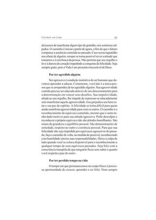 Felicidade sem Culpa                                            63


deixamos de manifestar algum tipo de gratidão, nos sentimos cul-
pados. O caminho é iniciar a partir de agora, a fim de que o futuro
compense a ausência cometida no passado. Caso nossa ingratidão
nos afaste de alguém, sempre se torna possível rever a atitude que
tomamos e ir em busca da pessoa. Não permita que seu orgulho o
leve à dureza do coração impedindo a conquista da felicidade. Seja
sempre grato, pois a Vida é um presente irrecusável de Deus.

       Por ter agredido alguém
       Ser agressivo é condição instintiva do ser humano que de-
vemos aprender a educar. Certamente, você não é a única pes-
soa que se arrependeu de ter agredido alguém. Sua agressividade
contida precisa ser educada através de seu direcionamento para
a determinação em vencer seus desafios. Sua impulsividade,
aliada ao seu orgulho, lhe impede de expressar-se educadamente
sem manifestar aquela agressividade. Isso prejudica seu bem es-
tar e sua paz de espírito. A felicidade se torna difícil para quem
ainda manifesta agressividade para com os outros. O caminho é o
reconhecimento do equívoco cometido, mesmo que o outro te-
nha dado motivos para sua atitude agressiva. Pedir desculpas e
reconhecer o próprio equívoco não são atitudes humilhantes. São
sinais de grandeza e equilíbrio pessoal. São demonstrações de
seriedade, respeito ao outro e coerência pessoal. Para que sua
felicidade não seja impedida por equívocos agressivos do passa-
do, faça o caminho de volta, na medida do possível, reconhecendo
com humildade sincera suas responsabilidades. Deixe a culpa de
lado quando você se coloca disponível para o reconhecimento a
qualquer tempo de seus equívocos passados. Seja feliz com a
consciência tranqüila de que ninguém ficou sem saber o quanto
você respeita a paz do outro.

       Por ter perdido tempo na vida
      O tempo em que permanecemos no corpo físico é precio-
sa oportunidade de crescer, aprender e ser feliz. Nem sempre
 