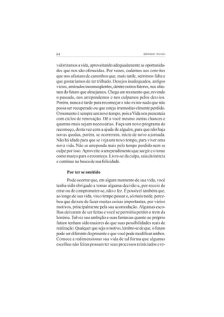 64                                                  adenáuer novaes


valorizamos a vida, aproveitando adequadamente as oportunida-
des que nos são oferecidas. Por vezes, cedemos aos convites
que nos afastam de caminhos que, mais tarde, sentimos falta e
que gostaríamos de ter trilhado. Desejos inadequados, antigos
vícios, amizades inconseqüentes, dentre outros fatores, nos afas-
tam do futuro que almejamos. Chega um momento que, revendo
o passado, nos arrependemos e nos culpamos pelos desvios.
Porém, nunca é tarde para recomeçar e não existe nada que não
possa ser recuperado ou que esteja irremediavelmente perdido.
O momento é sempre um novo tempo, pois a Vida nos presenteia
com ciclos de renovação. Dê a você mesmo outras chances e
quantas mais sejam necessárias. Faça um novo programa de
recomeço, desta vez com a ajuda de alguém, para que não haja
novas quedas, porém, se ocorrerem, inicie de novo a jornada.
Não há idade para que se veja um novo tempo, para viver uma
nova vida. Não se arrependa mais pelo tempo perdido nem se
culpe por isso. Aproveite o arrependimento que surgir e o tome
como marco para o recomeço. Livre-se da culpa, saia da inércia
e continue na busca de sua felicidade.

      Por ter se omitido
       Pode ocorrer que, em algum momento de sua vida, você
tenha sido obrigado a tomar alguma decisão e, por receio de
errar ou de comprometer-se, não o fez. É possível também que,
ao longo de sua vida, viu o tempo passar e, só mais tarde, perce-
beu que deixou de fazer muitas coisas importantes, por vários
motivos, principalmente pela sua acomodação. Algumas esco-
lhas deixaram de ser feitas e você se permitiu perder o trem da
história. Talvez sua ambição e suas fantasias quanto ao próprio
futuro tenham sido maiores do que suas possibilidades reais de
realização. Qualquer que seja o motivo, lembre-se de que, o futuro
pode ser diferente do presente e que você pode modificar ambos.
Comece a redimensionar sua vida de tal forma que algumas
escolhas não feitas possam ter seus processos reiniciados e re-
 