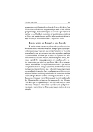 Felicidade sem Culpa                                          65


tomadas as possibilidades de realização de seus objetivos. Sua
felicidade se realiza como um processo que pode ter seu início a
qualquer tempo. Nunca é tarde para se adquirir o que é possível
realizar-se. A felicidade passa pelo arrependimento por não se
ter feito o que se deveria, mas também pela consciência de que se
pode recomeçar em qualquer época e a qualquer idade.

       Por não ter sido um ‘bom pai’ ou uma ‘boa mãe’
       É muito raro se encontrar pai ou mãe que não ache que
poderia ter melhor educado seus filhos. Sempre quando eles apre-
sentam alguns equívocos em seus comportamentos ou traços na
personalidade, que nos parecem contrários aos valores sociais a
eles transmitidos, achamos que erramos em alguma coisa. Não
raro, evitamos que outras pessoas percebam aqueles traços, bus-
cando escondê-los para que possamos nos orgulhar deles e as-
sim posarmos como pais bem sucedidos. Não podemos esque-
cer que, nossos filhos são espíritos reencarnantes e que trazem
suas próprias marcas e traços de caráter. Por hereditariedade
muita coisa se transmite, mas não o suficiente para comprometer
a personalidade de alguém. Faça o melhor por seus filhos, princi-
palmente dar-lhes carinho e possibilidades de administrar melhor
a liberdade que deverão usufruir com responsabilidade. A felici-
dade passa pelo dever cumprido no que diz respeito a educação
dos filhos e também pela consciência de que eles são filhos de
Deus. Para que a culpa não impeça sua felicidade, veja-os como
filhos seus e de Deus. Não se furte a ajudá-los em qualquer cir-
cunstância e a aproximar-se deles se, por algum motivo, tiver se
afastado.
 