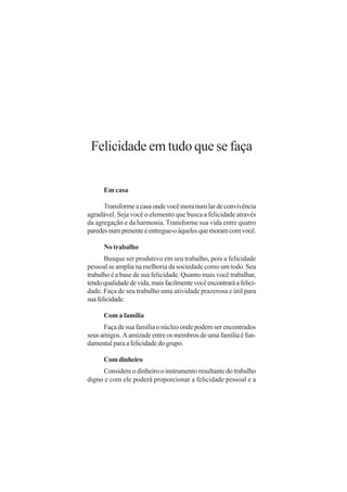 Felicidade em tudo que se faça

      Em casa

      Transforme a casa onde você mora num lar de convivência
agradável. Seja você o elemento que busca a felicidade através
da agregação e da harmonia. Transforme sua vida entre quatro
paredes num presente e entregue-o àqueles que moram com você.

      No trabalho
       Busque ser produtivo em seu trabalho, pois a felicidade
pessoal se amplia na melhoria da sociedade como um todo. Seu
trabalho é a base de sua felicidade. Quanto mais você trabalhar,
tendo qualidade de vida, mais facilmente você encontrará a felici-
dade. Faça de seu trabalho uma atividade prazerosa e útil para
sua felicidade.

      Com a família
      Faça de sua família o núcleo onde podem ser encontrados
seus amigos. A amizade entre os membros de uma família é fun-
damental para a felicidade do grupo.

      Com dinheiro
     Considere o dinheiro o instrumento resultante do trabalho
digno e com ele poderá proporcionar a felicidade pessoal e a
 