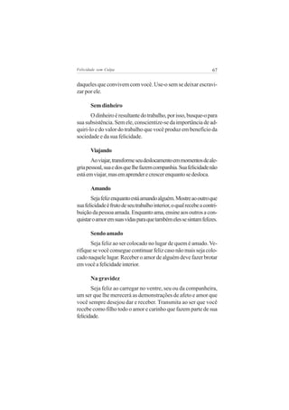 Felicidade sem Culpa                                                 67


daqueles que convivem com você. Use-o sem se deixar escravi-
zar por ele.

       Sem dinheiro
       O dinheiro é resultante do trabalho, por isso, busque-o para
sua subsistência. Sem ele, conscientize-se da importância de ad-
quiri-lo e do valor do trabalho que você produz em benefício da
sociedade e da sua felicidade.

       Viajando
       Ao viajar, transforme seu deslocamento em momentos de ale-
gria pessoal, sua e dos que lhe fazem companhia. Sua felicidade não
está em viajar, mas em aprender e crescer enquanto se desloca.

       Amando
       Seja feliz enquanto está amando alguém. Mostre ao outro que
sua felicidade é fruto de seu trabalho interior, o qual recebe a contri-
buição da pessoa amada. Enquanto ama, ensine aos outros a con-
quistar o amor em suas vidas para que também eles se sintam felizes.

       Sendo amado
       Seja feliz ao ser colocado no lugar de quem é amado. Ve-
rifique se você consegue continuar feliz caso não mais seja colo-
cado naquele lugar. Receber o amor de alguém deve fazer brotar
em você a felicidade interior.

       Na gravidez
       Seja feliz ao carregar no ventre, seu ou da companheira,
um ser que lhe merecerá as demonstrações de afeto e amor que
você sempre desejou dar e receber. Transmita ao ser que você
recebe como filho todo o amor e carinho que fazem parte de sua
felicidade.
 