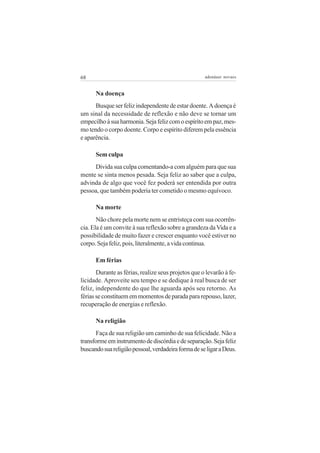 68                                                   adenáuer novaes


      Na doença
      Busque ser feliz independente de estar doente. A doença é
um sinal da necessidade de reflexão e não deve se tornar um
empecilho à sua harmonia. Seja feliz com o espírito em paz, mes-
mo tendo o corpo doente. Corpo e espírito diferem pela essência
e aparência.

      Sem culpa
     Divida sua culpa comentando-a com alguém para que sua
mente se sinta menos pesada. Seja feliz ao saber que a culpa,
advinda de algo que você fez poderá ser entendida por outra
pessoa, que também poderia ter cometido o mesmo equívoco.

      Na morte
       Não chore pela morte nem se entristeça com sua ocorrên-
cia. Ela é um convite à sua reflexão sobre a grandeza da Vida e a
possibilidade de muito fazer e crescer enquanto você estiver no
corpo. Seja feliz, pois, literalmente, a vida continua.

      Em férias
       Durante as férias, realize seus projetos que o levarão à fe-
licidade. Aproveite seu tempo e se dedique à real busca de ser
feliz, independente do que lhe aguarda após seu retorno. As
férias se constituem em momentos de parada para repouso, lazer,
recuperação de energias e reflexão.

      Na religião
      Faça de sua religião um caminho de sua felicidade. Não a
transforme em instrumento de discórdia e de separação. Seja feliz
buscando sua religião pessoal, verdadeira forma de se ligar a Deus.
 