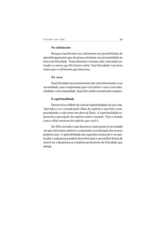 Felicidade sem Culpa                                          69


       No sofrimento
      Busque transformar seu sofrimento em possibilidade de
aprendizagem para que ele possa estruturar sua personalidade na
busca da felicidade. Tente diminuir o alcance dele, buscando en-
tender os meios que lhe fazem sofrer. Sua felicidade é um bem
maior que o sofrimento que atravessa.

       No sexo
       Sua felicidade necessariamente não está relacionada a sua
sexualidade, mas é importante que você utilize o sexo com natu-
ralidade e com maturidade. Seja feliz sendo sexualmente maduro.

       E espiritualidade
      Desenvolva o hábito de colocar espiritualidade em sua vida.
Aprenda a ver o mundo pelo olhar do espírito e seja feliz com-
preendendo a vida como um dom de Deus. A espiritualidade re-
presenta a percepção do espírito sobre o mundo. Veja o mundo
com o olhar amoroso do espírito que você é.
       Ser feliz em tudo o que fazemos é meta possível na medida
em que estivermos inteiros e conscientes na realização dos nossos
próprios atos. A aplicabilidade das sugestões acima deve ser par-
ticular e cada pessoa poderá descobrir qual a sua melhor forma de
inserir na vida prática as condutas promotoras da felicidade que
almeja.
 