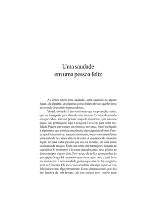 Uma saudade
            em uma pessoa feliz


       Às vezes tenho uma saudade...uma saudade de algum
lugar...de alguém...de algumas coisas indescritíveis que levam a
um estado de espírito transcendente...
       Vem do coração. É um sentimento que me preenche muito;
que me transporta para além de mim mesmo. Tira-me do mundo
em que estou. Faz-me pensar, naquele momento, que não sou
daqui, não pertenço ao aqui e ao agora. Leva-me para outra rea-
lidade. Parece que sou um ser cósmico, universal. Sinto-me ligado
a algo maior que minha consciência, algo sagrado e divino. Pare-
ce que Deus resolve, naquele momento, tocar-me e manifestar
uma parte de Seu amor através de mim. A saudade é de um outro
lugar, de uma outra pessoa que sou eu mesmo, de uma outra
sociedade de amigos. Sinto-me como um estrangeiro distante de
sua pátria. O momento é de curta duração, mas, seus efeitos se
demoram por alguns dias. Por vezes, ela se faz acompanhar da
percepção de que há um motivo para estar aqui, com o qual devo
me sintonizar. É uma saudade gostosa que não me traz angústia
nem sofrimento. Ela me leva a acreditar em algo superior e na
felicidade como algo permanente. Gosto quando a sinto, pois ela
me lembra de um tempo...de um tempo sem tempo nem
 