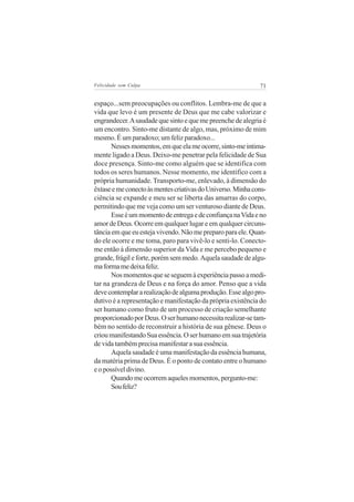 Felicidade sem Culpa                                         71


espaço...sem preocupações ou conflitos. Lembra-me de que a
vida que levo é um presente de Deus que me cabe valorizar e
engrandecer. A saudade que sinto e que me preenche de alegria é
um encontro. Sinto-me distante de algo, mas, próximo de mim
mesmo. É um paradoxo; um feliz paradoxo...
       Nesses momentos, em que ela me ocorre, sinto-me intima-
mente ligado a Deus. Deixo-me penetrar pela felicidade de Sua
doce presença. Sinto-me como alguém que se identifica com
todos os seres humanos. Nesse momento, me identifico com a
própria humanidade. Transporto-me, enlevado, à dimensão do
êxtase e me conecto às mentes criativas do Universo. Minha cons-
ciência se expande e meu ser se liberta das amarras do corpo,
permitindo que me veja como um ser venturoso diante de Deus.
       Esse é um momento de entrega e de confiança na Vida e no
amor de Deus. Ocorre em qualquer lugar e em qualquer circuns-
tância em que eu esteja vivendo. Não me preparo para ele. Quan-
do ele ocorre e me toma, paro para vivê-lo e senti-lo. Conecto-
me então à dimensão superior da Vida e me percebo pequeno e
grande, frágil e forte, porém sem medo. Aquela saudade de algu-
ma forma me deixa feliz.
       Nos momentos que se seguem à experiência passo a medi-
tar na grandeza de Deus e na força do amor. Penso que a vida
deve contemplar a realização de alguma produção. Esse algo pro-
dutivo é a representação e manifestação da própria existência do
ser humano como fruto de um processo de criação semelhante
proporcionado por Deus. O ser humano necessita realizar-se tam-
bém no sentido de reconstruir a história de sua gênese. Deus o
criou manifestando Sua essência. O ser humano em sua trajetória
de vida também precisa manifestar a sua essência.
       Aquela saudade é uma manifestação da essência humana,
da matéria prima de Deus. É o ponto de contato entre o humano
e o possível divino.
       Quando me ocorrem aqueles momentos, pergunto-me:
       Sou feliz?
 