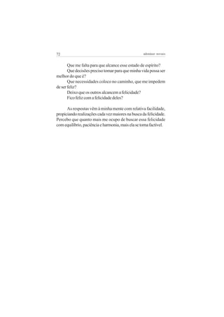 72                                                 adenáuer novaes


       Que me falta para que alcance esse estado de espírito?
       Que decisões preciso tomar para que minha vida possa ser
melhor do que é?
       Que necessidades coloco no caminho, que me impedem
de ser feliz?
       Deixo que os outros alcancem a felicidade?
       Fico feliz com a felicidade deles?

      As respostas vêm à minha mente com relativa facilidade,
propiciando realizações cada vez maiores na busca da felicidade.
Percebo que quanto mais me ocupo de buscar essa felicidade
com equilíbrio, paciência e harmonia, mais ela se torna factível.
 
