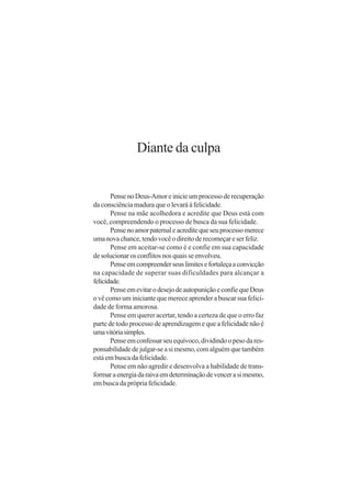 Diante da culpa


       Pense no Deus-Amor e inicie um processo de recuperação
da consciência madura que o levará à felicidade.
       Pense na mãe acolhedora e acredite que Deus está com
você, compreendendo o processo de busca da sua felicidade.
       Pense no amor paternal e acredite que seu processo merece
uma nova chance, tendo você o direito de recomeçar e ser feliz.
       Pense em aceitar-se como é e confie em sua capacidade
de solucionar os conflitos nos quais se envolveu.
       Pense em compreender seus limites e fortaleça a convicção
na capacidade de superar suas dificuldades para alcançar a
felicidade.
       Pense em evitar o desejo de autopunição e confie que Deus
o vê como um iniciante que merece aprender a buscar sua felici-
dade de forma amorosa.
       Pense em querer acertar, tendo a certeza de que o erro faz
parte de todo processo de aprendizagem e que a felicidade não é
uma vitória simples.
       Pense em confessar seu equívoco, dividindo o peso da res-
ponsabilidade de julgar-se a si mesmo, com alguém que também
está em busca da felicidade.
       Pense em não agredir e desenvolva a habilidade de trans-
formar a energia da raiva em determinação de vencer a si mesmo,
em busca da própria felicidade.
 