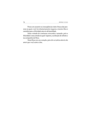 74                                                   adenáuer novaes


       Pense em assumir as conseqüências indo à busca das pes-
soas as quais você involuntariamente magoou e mostre-lhes o
caminho para a felicidade através da humildade.
       Sinta vontade de continuar crescendo e amando, pois a
felicidade é uma estrada na qual viajamos, na direção do infinito e
na companhia de Deus.
       Sinta Deus em seu coração, pois ele se realiza através do
amor que você sente e doa.
 