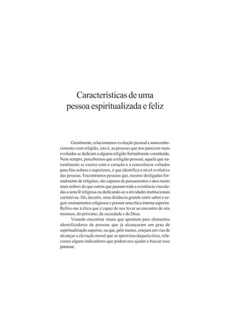 Características de uma
   pessoa espiritualizada e feliz


       Geralmente, relacionamos evolução pessoal e autoconhe-
cimento com religião, isto é, as pessoas que nos parecem mais
evoluídas se dedicam a alguma religião formalmente constituída.
Nem sempre, percebemos que a religião pessoal, aquela que na-
turalmente se exerce com o coração e a consciência voltados
para fins nobres e superiores, é que identifica o nível evolutivo
das pessoas. Encontramos pessoas que, mesmo desligadas for-
malmente de religiões, são capazes de pensamentos e atos muito
mais nobres do que outras que passam toda a existência vincula-
das a uma fé religiosa ou dedicando-se a atividades institucionais
caritativas. Há, decerto, uma distância grande entre saber e se-
guir ensinamentos religiosos e possuir uma ética interna superior.
Refiro-me à ética que é capaz de nos levar ao encontro de nós
mesmos, do próximo, da sociedade e de Deus.
       Visando encontrar sinais que apontem para elementos
identificadores de pessoas que já alcançaram um grau de
espiritualização superior, ou que, pelo menos, estejam em vias de
alcançar a elevação moral que se aproxima daquela ética, rela-
cionei alguns indicadores que podem nos ajudar a buscar esse
patamar.
 