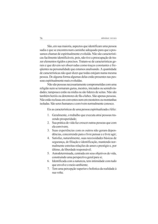 76                                                   adenáuer novaes


       São, em sua maioria, aspectos que identificam uma pessoa
sadia e que se encontra num caminho adequado para que a pos-
samos chamar de espiritualmente evoluída. Não são característi-
cas facilmente identificáveis, pois, não tive a preocupação de tra-
zer elementos rígidos e precisos. Tratam-se de características ge-
rais e que devem ser observadas como traços constantes e fre-
qüentes na personalidade que estamos analisando. A quantidade
de características não quer dizer que todas estejam numa mesma
pessoa. De alguma forma algumas delas estão presentes nas pes-
soas espiritualmente mais evoluídas.
       Não são pessoas necessariamente comprometidas com uma
religião nem se tornaram gurus, mestres, iniciados ou semidivin-
dades; tampouco estão na mídia ou são líderes de seitas. Não são
também heróis ou detentores de fãs-clubes. São apenas pessoas.
Não estão reclusas em conventos nem em mosteiros ou montanhas
isoladas. São seres humanos e convivem normalmente conosco.
      Eis as características de uma pessoa espiritualizada e feliz:
      1. Geralmente, o trabalho que executa atrai pessoas tra-
         zendo prosperidade;
      2. Sua prática de vida faz crescer outras pessoas que com
         ela convivem;
      3. Suas experiências com os outros não geram depen-
         dências, concorrendo para o livre pensar e o livre agir;
      4. Satisfaz, naturalmente, suas necessidades básicas de
         segurança, de filiação e identificação, mantendo nor-
         malmente estreitas relações de amor e prestígio e, por
         último, de liberdade responsável;
      5. Autodeterminada, centrada em seus objetivos de vida,
         construindo uma perspectiva geral para si;
      6. Identificada com a natureza, tem intimidade com tudo
         que envolve o meio-ambiente;
      7. Tem uma percepção superior e holística da realidade à
         sua volta;
 