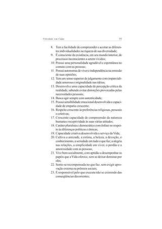 Felicidade sem Culpa                                           77


       8. Tem a facilidade de compreender e aceitar as diferen-
           tes individualidades na riqueza de sua diversidade;
       9. É consciente da existência, em seu mundo interior, de
           processos inconscientes a serem vividos;
       10. Possui uma personalidade agradável e espontânea no
           contato com as pessoas;
       11. Possui autonomia de viver e independência na emissão
           de suas opiniões;
       12. Tem um senso superior de julgamento com imparciali-
           dade amorosa e originalidade nas idéias;
       13. Desenvolve uma capacidade de percepção crítica da
           realidade, sabendo evitar distorções provocadas pelas
           necessidades pessoais;
       14. Busca agir sempre com autenticidade;
       15. Possui sensibilidade emocional desenvolvida e capaci-
           dade de empatia crescente;
       16. Respeito crescente às preferências religiosas, pessoais
           e coletivas;
       17. Crescente capacidade de compreensão da natureza
           humana e receptividade às suas várias atitudes;
       18. Caráter pluralista e democrático com ênfase no respei-
           to às diferenças políticas e étnicas;
       19. Capacidade criativa desenvolvida a serviço da Vida;
       20. Cultiva a amizade, a estima, a beleza, a devoção, o
           conhecimento, a seriedade em tudo o que faz; a alegria
           nas relações, a simplicidade em viver, o perdão e a
           amorosidade com as pessoas;
       21. Vive bem socialmente, com aptidão a desempenhar os
           papéis que a Vida oferece, sem se deixar dominar por
           eles;
       22. Sente-se recompensada no que faz, sem exigir apro-
           vação externa ou prêmios sociais;
       23. É responsável pelo que executa não se eximindo das
           conseqüências decorrentes;
 