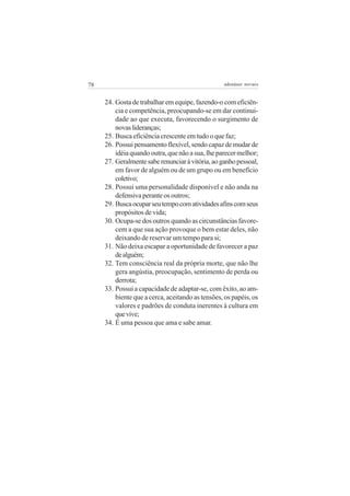 78                                                adenáuer novaes


     24. Gosta de trabalhar em equipe, fazendo-o com eficiên-
         cia e competência, preocupando-se em dar continui-
         dade ao que executa, favorecendo o surgimento de
         novas lideranças;
     25. Busca eficiência crescente em tudo o que faz;
     26. Possui pensamento flexível, sendo capaz de mudar de
         idéia quando outra, que não a sua, lhe parecer melhor;
     27. Geralmente sabe renunciar à vitória, ao ganho pessoal,
         em favor de alguém ou de um grupo ou em benefício
         coletivo;
     28. Possui uma personalidade disponível e não anda na
         defensiva perante os outros;
     29. Busca ocupar seu tempo com atividades afins com seus
         propósitos de vida;
     30. Ocupa-se dos outros quando as circunstâncias favore-
         cem a que sua ação provoque o bem estar deles, não
         deixando de reservar um tempo para si;
     31. Não deixa escapar a oportunidade de favorecer a paz
         de alguém;
     32. Tem consciência real da própria morte, que não lhe
         gera angústia, preocupação, sentimento de perda ou
         derrota;
     33. Possui a capacidade de adaptar-se, com êxito, ao am-
         biente que a cerca, aceitando as tensões, os papéis, os
         valores e padrões de conduta inerentes à cultura em
         que vive;
     34. É uma pessoa que ama e sabe amar.
 