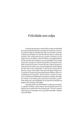 Felicidade sem culpa


       A maioria das pessoas se sente infeliz ou adia sua felicidade
por causa da internalização de um poderoso mecanismo, seja soci-
al, moral ou religioso, introdutor de culpa. O ser humano se estrutu-
ra dentro da sociedade sem a devida reflexão sobre os valores que
assimila. Nem sempre percebe que, aqueles recebidos em suas
origens devem, na adultez, merecer reflexão e conseqüente liberta-
ção dos que não mais condizem com sua maturidade. Nem sempre
as pessoas conseguem se libertar da pressão exercida pela socie-
dade da qual fazem parte. Essa pressão não é apenas proporcio-
nada através de normas e leis, mas principalmente a partir daquilo
que não é dito e nem é explicitado. As leis da convivência entre as
pessoas, as quais, nem sempre, fazem parte de algum código escri-
to, promovem sanções que psicologicamente impõem culpa e ne-
cessidade de alívio psíquico. Nesse contexto, somam-se os pre-
ceitos extraídos das interpretações humanas aos códigos das religi-
ões, muitas vezes usados como mecanismos repressores, para li-
mitar ainda mais as possibilidades do ser humano de entender sua
própria vida e alcançar a felicidade.
       O grande gerador da infelicidade é a culpa que nos permi-
te, quando instalada, esperar algum tipo de punição para alívio
daquilo que consideramos uma transgressão. Vivemos sempre à
espera de que essa punição ocorra, gerando ansiedade e adiando
nossa felicidade.
 