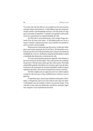 80                                                   adenáuer novaes


As coisas não são tão difíceis ou complexas nem precisamos
carregar culpas intermináveis. A felicidade exige que estejamos
sempre atentos à profundidade da busca. Ela não pode ser algo
que se encontra na superfície. A tentativa de agradar a todos pode
nos levar a permanecer na superficialidade da vida.
       Ser feliz não é, necessariamente, estar sempre alegre ten-
tando ficar de bem com todos. A felicidade pode nos levar a
negar o mundo e algumas pessoas, caso contrário nos perdería-
mos no coletivo da sociedade.
       Há processos existenciais que devem ser vividos por todos
para a necessária aquisição das leis de Deus. Há dimensões exis-
tenciais que devem ser harmonizadas para o desenvolvimento da
totalidade do si mesmo. Nenhuma conquista da felicidade excluirá
a totalidade das dimensões existenciais da vida.
       Às vezes, precisaremos passar por algumas crises durante o
processo de busca da felicidade. Elas serão pontos de avaliação
do percurso. Não devemos achar que não valeu a pena. Nem tudo
está perdido quando reincidimos nos mesmos equívocos de antes.
O processo de maturação de uma personalidade saudável requer
repetições de lições. Deveremos ter paciência conosco mesmos.
       Ser feliz, implica em ser capaz de conviver e saber explicar
a própria vida sem que se faça malabarismos retóricos com as
palavras.
       É importante que, mesmo que tenhamos alcançado a felici-
dade, a coloquemos à prova na convivência com o que nos opõe.
A felicidade é um ato isolado e coletivo ao mesmo tempo. Uma
vida feliz é uma vida com obstáculos, sacrifícios, emoções, lágri-
mas, alegrias e ricas experiências de amor.
 