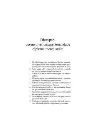 Dicas para
desenvolver uma personalidade
    espiritualmente sadia:


  1. Decida, firmemente, trazer à consciência o maior nú-
     mero possível dos aspectos obscuros de sua persona-
     lidade que se relacionem às várias dimensões da Vida;
  2. Saiba aceitar a dor e o desconforto material, buscando
     meios de reverter as situações aversivas;
  3. Renuncie ao perfeccionismo e às exigências da vaida-
     de fútil;
  4. Desenvolva uma personalidade agradável e generosa,
     mesmo que lhe faltem recursos materiais;
  5. Entenda sua singularidade, aceitando suas limitações e
     respeitando os outros como eles são;
  6. Elimine as mágoas familiares, aproximando-se daque-
     les que ainda não o entendem;
  7. Reconheça seu eu externo, suas personas, como agente
     de seu desenvolvimento pessoal;
  8. Identifique-se com sua essência divina, aproximando-
     se da espiritualidade;
  9. Confidencie para alguém os aspectos visíveis de sua som-
     bra, solicitando feedback daqueles não percebidos;
 