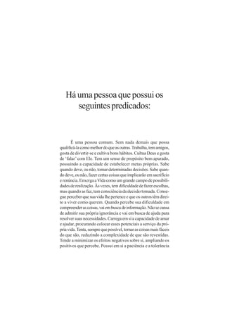 Há uma pessoa que possui os
      seguintes predicados:


       É uma pessoa comum. Sem nada demais que possa
qualificá-la como melhor do que as outras. Trabalha, tem amigos,
gosta de divertir-se e cultiva bons hábitos. Cultua Deus e gosta
de ‘falar’ com Ele. Tem um senso de propósito bem apurado,
possuindo a capacidade de estabelecer metas próprias. Sabe
quando deve, ou não, tomar determinadas decisões. Sabe quan-
do deve, ou não, fazer certas coisas que implicarão em sacrifício
e renúncia. Enxerga a Vida como um grande campo de possibili-
dades de realização. Às vezes, tem dificuldade de fazer escolhas,
mas quando as faz, tem consciência da decisão tomada. Conse-
gue perceber que sua vida lhe pertence e que os outros têm direi-
to a viver como querem. Quando percebe sua dificuldade em
compreender as coisas, vai em busca de informação. Não se cansa
de admitir sua própria ignorância e vai em busca de ajuda para
resolver suas necessidades. Carrega em si a capacidade de amar
e ajudar, procurando colocar esses potenciais a serviço da pró-
pria vida. Tenta, sempre que possível, tornar as coisas mais fáceis
do que são, reduzindo a complexidade de que são revestidas.
Tende a minimizar os efeitos negativos sobre si, ampliando os
positivos que percebe. Possui em si a paciência e a tolerância
 