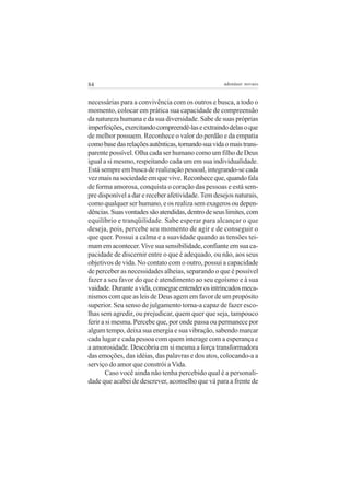 84                                                  adenáuer novaes


necessárias para a convivência com os outros e busca, a todo o
momento, colocar em prática sua capacidade de compreensão
da natureza humana e da sua diversidade. Sabe de suas próprias
imperfeições, exercitando compreendê-las e extraindo delas o que
de melhor possuem. Reconhece o valor do perdão e da empatia
como base das relações autênticas, tornando sua vida o mais trans-
parente possível. Olha cada ser humano como um filho de Deus
igual a si mesmo, respeitando cada um em sua individualidade.
Está sempre em busca de realização pessoal, integrando-se cada
vez mais na sociedade em que vive. Reconhece que, quando fala
de forma amorosa, conquista o coração das pessoas e está sem-
pre disponível a dar e receber afetividade. Tem desejos naturais,
como qualquer ser humano, e os realiza sem exageros ou depen-
dências. Suas vontades são atendidas, dentro de seus limites, com
equilíbrio e tranqüilidade. Sabe esperar para alcançar o que
deseja, pois, percebe seu momento de agir e de conseguir o
que quer. Possui a calma e a suavidade quando as tensões tei-
mam em acontecer. Vive sua sensibilidade, confiante em sua ca-
pacidade de discernir entre o que é adequado, ou não, aos seus
objetivos de vida. No contato com o outro, possui a capacidade
de perceber as necessidades alheias, separando o que é possível
fazer a seu favor do que é atendimento ao seu egoísmo e à sua
vaidade. Durante a vida, consegue entender os intrincados meca-
nismos com que as leis de Deus agem em favor de um propósito
superior. Seu senso de julgamento torna-a capaz de fazer esco-
lhas sem agredir, ou prejudicar, quem quer que seja, tampouco
ferir a si mesma. Percebe que, por onde passa ou permanece por
algum tempo, deixa sua energia e sua vibração, sabendo marcar
cada lugar e cada pessoa com quem interage com a esperança e
a amorosidade. Descobriu em si mesma a força transformadora
das emoções, das idéias, das palavras e dos atos, colocando-a a
serviço do amor que constrói a Vida.
        Caso você ainda não tenha percebido qual é a personali-
dade que acabei de descrever, aconselho que vá para a frente de
 