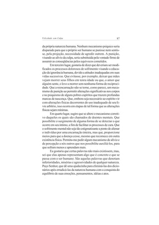 Felicidade sem Culpa                                            87


da própria natureza humana. Nenhum mecanismo psíquico seria
disparado para que o próprio ser humano se punisse nem sentis-
se, pela projeção, necessidade de agredir outrem. A punição,
visando ao alívio da culpa, seria substituída pela vontade firme de
assumir as conseqüências pelos equívocos cometidos.
       Em terceiro lugar, gostaria de dizer que deveriam ser modi-
ficados os processos dolorosos de sofrimento visando a educa-
ção da ignorância humana, devido a atitudes inadequadas em suas
vidas sucessivas. Que evitasse, por exemplo, deixar que mães
vejam morrer seus filhos em tenra idade ou que, o amor que
alguém sente, o leve a morrer sem nenhuma forma de reciproci-
dade. Que a reencarnação não se torne, como parece, um meca-
nismo de punição ao permitir alterações significativas nos corpos
e no psiquismo de alguns pobres espíritos que trazem profundas
marcas de nascença. Que, embora seja necessário ao espírito vir
com alterações físicas decorrentes do uso inadequado de seu li-
vre arbítrio, isso ocorra em etapas de tal forma que as alterações
físicas sejam mínimas.
       Em quarto lugar, sugiro que se altere o mecanismo correti-
vo daqueles os quais são chamados de doentes mentais. Que
possibilite o surgimento de alguma forma de se detectar o que
ocorre em seu íntimo, a fim de facilitar os processos de cura. Que
o sofrimento mental não seja tão estigmatizante a ponto de alienar
o indivíduo por uma encarnação inteira, mas que, proporcione
meios para que a doença cesse, mesmo que recomece em outra
existência física. Permita-me pedir algum mecanismo de alívio e
de percepção a nós outros que nos possibilite auxiliá-los, para
que sofram menos e aprendam mais.
       Eu gostaria que certas palavras não mais existissem, mas,
sei que elas apenas representam algo que é concreto e que se
passa com o ser humano. São aquelas palavras que denotam
inferioridades, misérias e agressividades de qualquer natureza.
Peço Senhor, que dê uma ajudazinha para eliminá-las dos dicio-
nários após erradicá-las da natureza humana com a conquista do
equilíbrio de suas emoções, pensamentos, idéias e atos.
 