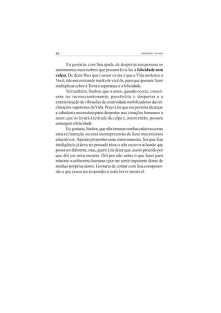 88                                                 adenáuer novaes


       Eu gostaria, com Sua ajuda, de despertar nas pessoas os
sentimentos mais nobres que possam levá-las à felicidade sem
culpa. De dizer-lhes que o amor existe e que a Vida pertence a
Você, não necessitando medo de vivê-la, para que possam fazer
multiplicar sobre a Terra a esperança e a felicidade.
       Sei também, Senhor, que o amor, quando ocorre, consci-
ente ou inconscientemente, possibilita o despertar e a
exteriorização de vibrações de criatividade mobilizadoras das in-
clinações superiores da Vida. Peço-Lhe que me permita alcançar
a sabedoria necessária para despertar nos corações humanos o
amor, que os levará à retirada da culpa e, assim então, possam
conseguir a felicidade.
       Eu gostaria, Senhor, que não tomasse minhas palavras como
uma reclamação ou uma incompreensão de Seus mecanismos
educativos. Apenas proponho uma outra maneira. Sei que Sua
inteligência já deve ter pensado nisso e não escrevo achando que
possa ser diferente, mas, quero Lhe dizer que, assim procedo por
que dói em mim mesmo. Dói por não saber o que fazer para
minorar o sofrimento humano e por me sentir impotente diante de
minhas próprias dores. Gostaria de contar com Sua compreen-
são e que possa me responder o mais breve possível.
 