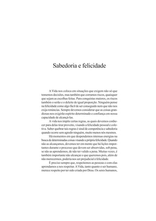 Sabedoria e felicidade


       A Vida nos coloca em situações que exigem não só que
tomemos decisões, mas também que corramos riscos, quaisquer
que sejam as escolhas feitas. Para conquistas maiores, os riscos
também o serão e o deleite de igual proporção. Ninguém pense
na felicidade como algo fácil de ser conseguido nem que não nos
exija renúncias. Sempre devemos considerar que as coisas gran-
diosas nos exigirão espírito determinado e confiança em nossa
capacidade de alcançá-las.
       A vida nos impõe certas regras, as quais devemos conhe-
cer para delas tirar proveito, visando a felicidade pessoal e cole-
tiva. Saber quebrar tais regras é sinal de competência e sabedoria
quando ocorre sem agredir ninguém, muito menos nós mesmos.
       Há momentos em que despendemos intensas energias na
busca de determinadas coisas visando a própria felicidade. Quando
não as alcançamos, devemos ter em mente que há lições impor-
tantes durante o processo que devem ser absorvidas, sob pena,
se não as aprendemos, de não ter valido a pena. Muitas vezes, é
também importante não alcançar o que queremos pois, além de
não merecermos, poderia nos ser prejudicial à felicidade.
       É preciso sempre que, respeitemos as pessoas e com elas
aprendamos a nos respeitar. A Vida, tanto quanto o ser humano,
merece respeito por ter sido criada por Deus. Os seres humanos,
 