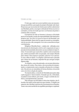 Felicidade sem Culpa                                               9


       É claro que, tudo isso ocorre também como um mecanis-
mo que possibilita a percepção da própria liberdade individual.
Há pessoas que necessitam de limites para melhor administrar
sua liberdade, porém, essa regra é utilizada de forma excessiva e
castradora, em face do medo que tem o ser humano de perder o
controle sobre si mesmo.
       O propósito de todo ser humano é alcançar a felicidade
possível sem perder a noção da responsabilidade individual pelos
próprios atos. Ser feliz só é possível através da liberdade com
responsabilidade. Quem não for capaz de assumir as conseqüên-
cias de seus atos, não conseguirá viver com a consciência em paz
e em harmonia.
       Religiões e filosofias foram – e ainda o são – utilizadas como
mecanismos de dominação coletiva sob o argumento de que o
passado da humanidade demonstra sua necessidade de impor li-
mites. É necessário que se perceba o espírito como ser presente
que, embora assentado sobre seu passado, está sempre olhando
para o futuro. Sem esquecer o passado, é preciso viver o presen-
te com o olhar no futuro. As religiões valorizam mais o passado
que o futuro do ser humano, impondo-lhe que carregue sempre
alguma culpa.
       As religiões, como são praticadas, servem para determina-
das classes de crentes. Para outras, elas necessitam de interpre-
tações e compreensões mais avançadas sob pena de se extingui-
rem. Elas devem ser entendidas de formas distintas e de acordo
com o nível de evolução do espírito.
       Na maioria delas, o conceito de felicidade passa pela culpa
e pela negação à vida na matéria. Entender que ela, a felicidade,
só poderá ocorrer alhures, pós-morte, é negar o sentido da exis-
tência, conseqüentemente o presente.
       Não entregue sua felicidade à crítica das religiões, das fi-
losofias, dos outros ou dos equívocos que cometeu. A religião, por
natureza, deve facilitar o processo de crescimento do ser humano.
Tome a sua como auxiliar de seu equilíbrio psicológico e espiritual.
 