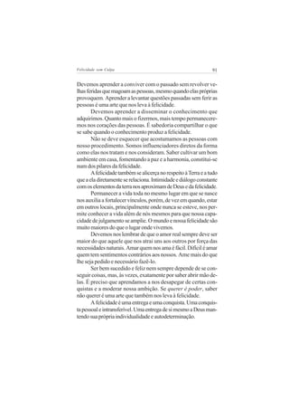 Felicidade sem Culpa                                            91

Devemos aprender a conviver com o passado sem revolver ve-
lhas feridas que magoam as pessoas, mesmo quando elas próprias
provoquem. Aprender a levantar questões passadas sem ferir as
pessoas é uma arte que nos leva à felicidade.
       Devemos aprender a disseminar o conhecimento que
adquirimos. Quanto mais o fizermos, mais tempo permanecere-
mos nos corações das pessoas. É sabedoria compartilhar o que
se sabe quando o conhecimento produz a felicidade.
       Não se deve esquecer que acostumamos as pessoas com
nosso procedimento. Somos influenciadores diretos da forma
como elas nos tratam e nos consideram. Saber cultivar um bom
ambiente em casa, fomentando a paz e a harmonia, constitui-se
num dos pilares da felicidade.
       A felicidade também se alicerça no respeito à Terra e a tudo
que a ela diretamente se relaciona. Intimidade e diálogo constante
com os elementos da terra nos aproximam de Deus e da felicidade.
       Permanecer a vida toda no mesmo lugar em que se nasce
nos auxilia a fortalecer vínculos, porém, de vez em quando, estar
em outros locais, principalmente onde nunca se esteve, nos per-
mite conhecer a vida além de nós mesmos para que nossa capa-
cidade de julgamento se amplie. O mundo e nossa felicidade são
muito maiores do que o lugar onde vivemos.
       Devemos nos lembrar de que o amor real sempre deve ser
maior do que aquele que nos atrai uns aos outros por força das
necessidades naturais. Amar quem nos ama é fácil. Difícil é amar
quem tem sentimentos contrários aos nossos. Ame mais do que
lhe seja pedido e necessário fazê-lo.
       Ser bem sucedido e feliz nem sempre depende de se con-
seguir coisas, mas, às vezes, exatamente por saber abrir mão de-
las. É preciso que aprendamos a nos desapegar de certas con-
quistas e a moderar nossa ambição. Se querer é poder, saber
não querer é uma arte que também nos leva à felicidade.
       A felicidade é uma entrega e uma conquista. Uma conquis-
ta pessoal e intransferível. Uma entrega de si mesmo a Deus man-
tendo sua própria individualidade e autodeterminação.
 
