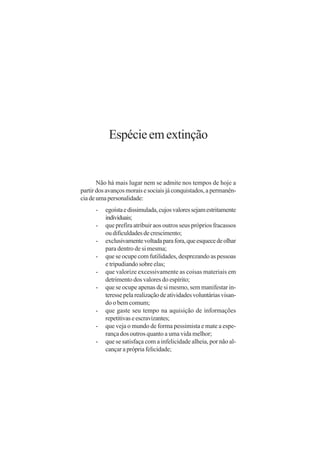 Espécie em extinção


       Não há mais lugar nem se admite nos tempos de hoje a
partir dos avanços morais e sociais já conquistados, a permanên-
cia de uma personalidade:
      -   egoísta e dissimulada, cujos valores sejam estritamente
          individuais;
      -   que prefira atribuir aos outros seus próprios fracassos
          ou dificuldades de crescimento;
      -   exclusivamente voltada para fora, que esquece de olhar
          para dentro de si mesma;
      -   que se ocupe com futilidades, desprezando as pessoas
          e tripudiando sobre elas;
      -   que valorize excessivamente as coisas materiais em
          detrimento dos valores do espírito;
      -   que se ocupe apenas de si mesmo, sem manifestar in-
          teresse pela realização de atividades voluntárias visan-
          do o bem comum;
      -   que gaste seu tempo na aquisição de informações
          repetitivas e escravizantes;
      -   que veja o mundo de forma pessimista e mate a espe-
          rança dos outros quanto a uma vida melhor;
      -   que se satisfaça com a infelicidade alheia, por não al-
          cançar a própria felicidade;
 