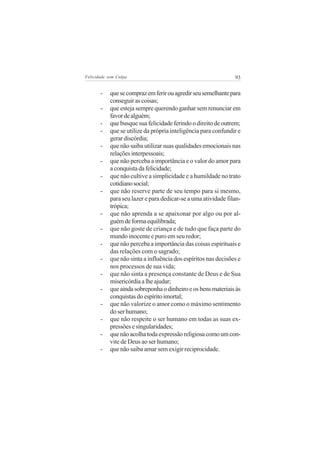 Felicidade sem Culpa                                            93

       -    que se compraz em ferir ou agredir seu semelhante para
            conseguir as coisas;
       -    que esteja sempre querendo ganhar sem renunciar em
            favor de alguém;
       -    que busque sua felicidade ferindo o direito de outrem;
       -    que se utilize da própria inteligência para confundir e
            gerar discórdia;
       -    que não saiba utilizar suas qualidades emocionais nas
            relações interpessoais;
       -    que não perceba a importância e o valor do amor para
            a conquista da felicidade;
       -    que não cultive a simplicidade e a humildade no trato
            cotidiano social;
       -    que não reserve parte de seu tempo para si mesmo,
            para seu lazer e para dedicar-se a uma atividade filan-
            trópica;
       -    que não aprenda a se apaixonar por algo ou por al-
            guém de forma equilibrada;
       -    que não goste de criança e de tudo que faça parte do
            mundo inocente e puro em seu redor;
       -    que não perceba a importância das coisas espirituais e
            das relações com o sagrado;
       -    que não sinta a influência dos espíritos nas decisões e
            nos processos de sua vida;
       -    que não sinta a presença constante de Deus e de Sua
            misericórdia a lhe ajudar;
       -    que ainda sobreponha o dinheiro e os bens materiais às
            conquistas do espírito imortal;
       -    que não valorize o amor como o máximo sentimento
            do ser humano;
       -    que não respeite o ser humano em todas as suas ex-
            pressões e singularidades;
       -    que não acolha toda expressão religiosa como um con-
            vite de Deus ao ser humano;
       -    que não saiba amar sem exigir reciprocidade.
 