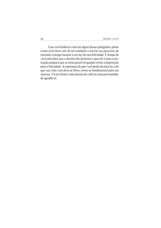 94                                                 adenáuer novaes


      Caso você tenha se visto em algum desses parágrafos, pense
como seria bom sair de tal condição e iniciar um processo de
encontro consigo mesmo a serviço de sua felicidade. É tempo de
você perceber que o destino lhe pertence e que ele é uma cons-
trução psíquica que se torna possível quando existe a disposição
para a felicidade. A esperança de que você pode alcançá-la, e de
que sua vida é um dom de Deus, torna-se fundamental para seu
sucesso. Vá em frente e não desista de cultivar uma personalida-
de agradável.
 
