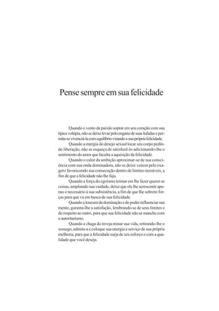 Pense sempre em sua felicidade


       Quando o vento da paixão soprar em seu coração com sua
típica volúpia, não se deixe levar pelo engano de suas lufadas e per-
mita-se vivenciá-la com equilíbrio visando a sua própria felicidade.
       Quando a energia do desejo sexual tocar seu corpo pedin-
do liberação, não se esqueça de satisfazê-lo adicionando-lhe o
sentimento do amor que faculta a aquisição da felicidade.
       Quando o calor da ambição aproximar-se de sua consci-
ência com sua onda dominadora, não se deixe vencer pelo exa-
gero favorecendo sua consecução dentro de limites razoáveis, a
fim de que a felicidade não lhe fuja.
       Quando a força do egoísmo teimar em lhe fazer querer as
coisas, ampliando sua vaidade, deixe que ele lhe acrescente ape-
nas o necessário à sua subsistência, a fim de que lhe sobrem for-
ças para que vá em busca de sua felicidade.
       Quando a loucura da dominação e do poder influenciar sua
mente, garanta-lhe a satisfação, lembrando-se de seus limites e
do respeito ao outro, para que sua felicidade não se manche com
o autoritarismo.
       Quando a chaga da inveja minar sua vida, retirando-lhe o
sossego, admita-a e coloque sua energia a serviço de sua própria
melhoria, para que a felicidade surja de seu esforço e com a qua-
lidade que você deseja.
 