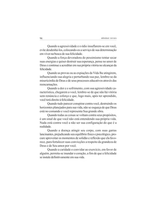 96                                                   adenáuer novaes


       Quando a agressividade e o ódio insuflarem-se em você,
evite desdenhá-los, colocando-os a serviço de sua determinação
em viver na busca de sua felicidade.
       Quando a força devoradora do pessimismo tentar secar
suas energias e quiser destruir sua esperança, pense no amor de
Deus e continue a acreditar em sua própria vitória no alcançar da
felicidade.
       Quando as provas ou as expiações da Vida lhe atingirem,
influenciando sua alegria e perturbando sua paz, lembre-se da
misericórdia de Deus e de seus processos educativos através das
reencarnações.
       Quando a dor e o sofrimento, com sua agressividade ca-
racterística, chegarem a você, lembre-se de que não há vitória
sem renúncia e esforço e que, logo mais, após ter aprendido,
você terá direito à felicidade.
       Quando tudo parecer conspirar contra você, destruindo os
horizontes planejados para sua vida, não se esqueça de que Deus
está no comando e você representa Sua grande obra.
       Quando todas as coisas se voltam contra seus propósitos,
é um sinal de que você não está entendendo sua própria vida.
Nada está contra você a não ser sua configuração do que é a
realidade.
       Quando a doença atingir seu corpo, com suas garras
lancinantes, prejudicando seu equilíbrio físico e psicológico, pro-
cure aproveitar os momentos de solidão e reflexão que ela favo-
rece, para fortalecer suas convicções a respeito da grandeza de
Deus e de Seu amor por você.
       Quando a caridade o convidar ao exercício, em favor de
alguém, permita-se inundar o coração, a fim de que a felicidade
se instale definitivamente em sua vida.
 