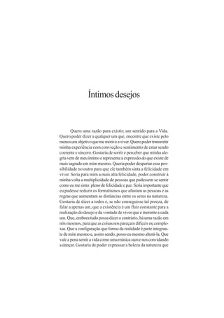 Íntimos desejos


       Quero uma razão para existir; um sentido para a Vida.
Quero poder dizer a qualquer um que, encontre que existe pelo
menos um objetivo que me motive a viver. Quero poder transmitir
minha experiência com convicção e sentimento de estar sendo
coerente e sincero. Gostaria de sorrir e perceber que minha ale-
gria vem de meu íntimo e representa a expressão do que existe de
mais sagrado em mim mesmo. Queria poder despertar essa pos-
sibilidade no outro para que ele também sinta a felicidade em
viver. Seria para mim a mais alta felicidade, poder construir à
minha volta a multiplicidade de pessoas que pudessem se sentir
como eu me sinto: pleno de felicidade e paz. Seria importante que
eu pudesse reduzir os formalismos que afastam as pessoas e as
regras que aumentam as distâncias entre os seres na natureza.
Gostaria de dizer a todos e, se não conseguisse tal proeza, de
falar a apenas um, que a existência é um fluir constante para a
realização do desejo e da vontade de viver que é inerente a cada
um. Que, embora tudo possa dizer o contrário, há uma razão em
nós mesmos, para que as coisas nos pareçam difíceis ou comple-
xas. Que a configuração que formo da realidade é parte integran-
te de mim mesmo e, assim sendo, posso eu mesmo alterá-la. Que
vale a pena sentir a vida como uma música suave nos convidando
a dançar. Gostaria de poder expressar a beleza da natureza que
 