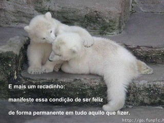 E mais um recadinho: manifeste essa condição de ser feliz de forma permanente em tudo aquilo que fizer. 