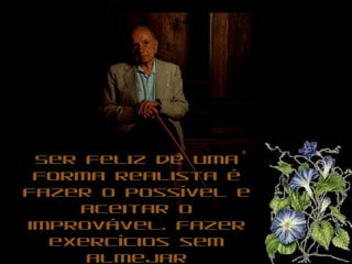 Ser feliz de uma forma realista é fazer o possível e aceitar o improvável. Fazer exercícios sem almejar passarelas, trabalhar sem almejar o estrelato, amar sem almejar o eterno.  