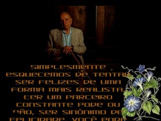 Simplesmente esquecemos de tentar ser felizes de uma forma mais realista. Ter um parceiro constante pode ou não, ser sinônimo de felicidade. Você pode ser feliz solteiro, feliz com uns romances ocasionais, feliz com um parceiro, feliz sem nenhum.  