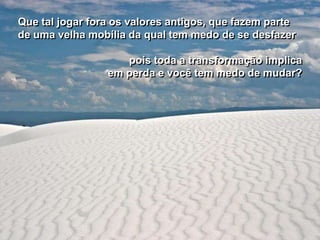 Que tal jogar fora os valores antigos, que fazem parte
de uma velha mobília da qual tem medo de se desfazer

                    pois toda a transformação implica
                 em perda e você tem medo de mudar?
 
