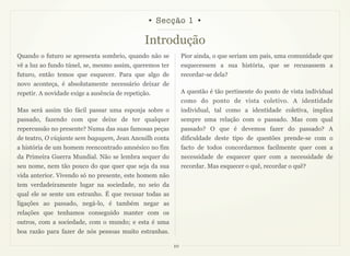 • Secção 1 •

                                               Introdução
Quando o futuro se apresenta sombrio, quando não se           Pior ainda, o que seriam um país, uma comunidade que
vê a luz ao fundo túnel, se, mesmo assim, queremos ter        esquecessem a sua história, que se recusassem a
futuro, então temos que esquecer. Para que algo de            recordar-se dela?
novo aconteça, é absolutamente necessário deixar de
repetir. A novidade exige a ausência de repetição.            A questão é tão pertinente do ponto de vista individual
                                                              como do ponto de vista coletivo. A identidade
Mas será assim tão fácil passar uma esponja sobre o           individual, tal como a identidade coletiva, implica
passado, fazendo com que deixe de ter qualquer                sempre uma relação com o passado. Mas com qual
repercussão no presente? Numa das suas famosas peças          passado? O que é devemos fazer do passado? A
de teatro, O viajante sem bagagem, Jean Anouilh conta         dificuldade deste tipo de questões prende-se com o
a história de um homem reencontrado amnésico no fim           facto de todos concordarmos facilmente quer com a
da Primeira Guerra Mundial. Não se lembra sequer do           necessidade de esquecer quer com a necessidade de
seu nome, nem tão pouco do que quer que seja da sua           recordar. Mas esquecer o quê, recordar o quê?
vida anterior. Vivendo só no presente, este homem não
tem verdadeiramente lugar na sociedade, no seio da
qual ele se sente um estranho. É que recusar todas as
ligações ao passado, negá-lo, é também negar as
relações que tenhamos conseguido manter com os
outros, com a sociedade, com o mundo; e esta é uma
boa razão para fazer de nós pessoas muito estranhas.

                                                         10
 
