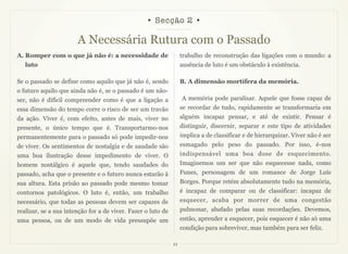 • Secção 2 •

                       A Necessária Rutura com o Passado
A. Romper com o que já não é: a necessidade de                     trabalho de reconstrução das ligações com o mundo: a
   luto                                                            ausência de luto é um obstáculo à existência.

Se o passado se define como aquilo que já não é, sendo             B. A dimensão mortífera da memória.
o futuro aquilo que ainda não é, se o passado é um não-
ser, não é difícil compreender como é que a ligação a              A memória pode paralisar. Aquele que fosse capaz de
essa dimensão do tempo corre o risco de ser um travão              se recordar de tudo, rapidamente se transformaria em
da ação. Viver é, com efeito, antes de mais, viver no              alguém incapaz pensar, e até de existir. Pensar é
presente, o único tempo que é. Transportarmo-nos                   distinguir, discernir, separar e este tipo de atividades
permanentemente para o passado só pode impedir-nos                 implica a de classificar e de hierarquizar. Viver não é ser
de viver. Os sentimentos de nostalgia e de saudade são             esmagado pelo peso do passado. Por isso, é-nos
uma boa ilustração desse impedimento de viver. O                   indispensável uma boa dose de esquecimento.
homem nostálgico é aquele que, tendo saudades do                   Imaginemos um ser que não esquecesse nada, como
passado, acha que o presente e o futuro nunca estarão à            Funes, personagem de um romance de Jorge Luís
sua altura. Esta prisão ao passado pode mesmo tomar                Borges. Porque retém absolutamente tudo na memória,
contornos patológicos. O luto é, então, um trabalho                é incapaz de comparar ou de classificar: incapaz de
necessário, que todas as pessoas devem ser capazes de              esquecer, acaba por morrer de uma congestão
realizar, se a sua intenção for a de viver. Fazer o luto de        pulmonar, abafado pelas suas recordações. Devemos,
uma pessoa, ou de um modo de vida pressupõe um                     então, aprender a esquecer, pois esquecer é não só uma
                                                                   condição para sobreviver, mas também para ser feliz.

                                                              11
 