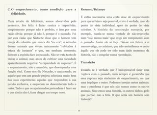 C. O esquecimento, como condição para a                        Resumo/Balanço
  felicidade.
                                                               É então necessária uma certa dose de esquecimento
Num estado de felicidade, somos absorvidos pelo                para que o futuro seja possível, e isto é verdade, quer do
presente. Ser feliz é lutar contra o imperfeito,               ponto de vista individual, quer do ponto de vista
simplesmente porque não é perfeito, e isso por uma             coletivo. A história da construção europeia, por
razão óbvia: porque já não é, porque é o passado. Foi          exemplo, baseia-se numa vontade de não-repetição,
por esta razão que Nietzche disse que o homem tem              num “isso nunca mais” que exige um rompimento com
inveja do rebanho que nunca diz “eu era”, o rebanho            o passado. Assim ele se faça. Dar-se um futuro a si
desses animais que vivem unicamente “rebitados à               mesmo exige, no mínimo, que não assimilemos o outro
estaca do instante” e que, em nenhum momento,                  àquilo que ele pode ter sido num dado momento da
dobram a espinha face ao passado. Não se trata tanto de        história, não o congelar numa recordação.
imitar o animal, mas antes de cultivar uma faculdade
aparentemente negativa: “a capacidade de esquecer”. É          Transição
o esquecimento, não a memória, que desempenha uma
                                                               Todavia se é verdade que é indispensável fazer uma
função vital. Como nos diz Nietzche, o apaixonado, ou
                                                               ruptura com o passado, nem sempre é garantido que
aquele que tem um grande projeto seleciona muito bem
                                                               essa ruptura seja sinónimo de esquecimento, ou que
das suas experiências aquelas que respondem à sua
                                                               uma implique o outro. Podemos invejar certos animais,
paixão exclusiva, e esquecem ou desconhecem tudo o
                                                               mas o problema é que nós não somos como os outros
resto. Tudo o que os apaixonados pretendem é fazer ser
                                                               animais. Nós temos uma história, os outros bichos, pelo
o que ainda não é, fazer chegar um tempo novo.
                                                               que parece, não a têm. O que seria um homem sem
                                                               história?


                                                          12
 