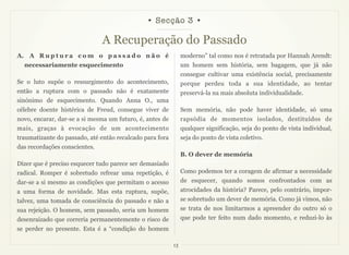 • Secção 3 •

                               A Recuperação do Passado
A. A R u p t u r a c o m o p a s s a d o n ã o é               moderno” tal como nos é retratada por Hannah Arendt:
  necessariamente esquecimento                                 um homem sem história, sem bagagem, que já não
                                                               consegue cultivar uma existência social, precisamente
Se o luto supõe o ressurgimento do acontecimento,              porque perdeu toda a sua identidade, ao tentar
então a ruptura com o passado não é exatamente                 preservá-la na mais absoluta individualidade.
sinónimo de esquecimento. Quando Anna O., uma
célebre doente histérica de Freud, consegue viver de           Sem memória, não pode haver identidade, só uma
novo, encarar, dar-se a si mesma um futuro, é, antes de        rapsódia de momentos isolados, destituídos de
mais, graças à evocação de um acontecimento                    qualquer significação, seja do ponto de vista individual,
traumatizante do passado, até então recalcado para fora        seja do ponto de vista coletivo.
das recordações conscientes.
                                                               B. O dever de memória
Dizer que é preciso esquecer tudo parece ser demasiado
radical. Romper é sobretudo refrear uma repetição, é           Como podemos ter a coragem de afirmar a necessidade
dar-se a si mesmo as condições que permitam o acesso           de esquecer, quando somos confrontados com as
a uma forma de novidade. Mas esta ruptura, supõe,              atrocidades da história? Parece, pelo contrário, impor-
talvez, uma tomada de consciência do passado e não a           se sobretudo um dever de memória. Como já vimos, não
sua rejeição. O homem, sem passado, seria um homem             se trata de nos limitarmos a apreender do outro só o
desenraizado que correria permanentemente o risco de           que pode ter feito num dado momento, e reduzi-lo às
se perder no presente. Esta é a “condição do homem

                                                          13
 