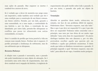 suas ações do passado. Mas esquecer os mortos é                esquecimento não pode incidir sobre todo o passado. E,
condená-los a morrer de novo.                                  por seu turno, o passado não pode ser objeto de
                                                               fascínio.
Se é verdade que o dever de memória nos surge como
um imperativo, então também será verdade que ele é             Transição
uma condição para a construção de um futuro comum,
um futuro coletivo. Permite, por um lado, garantir a           Abordar as questões deste modo, coloca-nos, no
uma comunidade, ou a uma nação, a continuidade da              entanto, em face de um problema difícil de superar.
sua história e, por via disso, a construção da sua             Poderíamos dizer: “devemos esquecer, mas não tudo.”
identidade; por outro lado, permite-lhe ultrapassar os         Mas o que é que deve ser esquecido? E o que é que não
conflitos que possa ter alimentado com outras                  deve ser esquecido? Podemos todos concordar com o
comunidades, ou nações.                                        princípio, mas nem por isso deixa de ser muito vago
                                                               defender “uma certa dose de esquecimento”. Os piores
Este é o sentido do perdão que torna possível a vida em        ideólogos também têm este discurso e, por via dele,
comum num mundo futuro. Perdoar não é esquecer. O              pretendem escolher aquilo que querem pôr em
perdão pressupõe a lembrança do sofrimento, mas de             evidência e aquilo que preferem escamotear. É deste
um sofrimento que se ultrapassa.                               modo que todos os ditadores reconstroem o passado. O
                                                               princípio segundo o qual “devemos esquecer, mas não
Resumo/Balanço                                                 tudo”, para além de ser vago, é também muito perigoso.

A relação com o passado é necessária, mas o passado
não pode transformar-se num objeto de adoração. Se é
necessária uma certa dose de esquecimento, isso não
deve conduzir-nos à negação da história. A exigência de

                                                          14
 