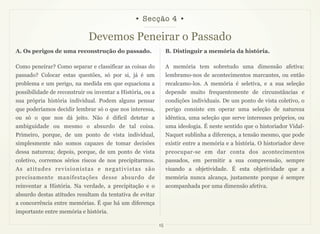 • Secção 4 •

                             Devemos Peneirar o Passado
A. Os perigos de uma reconstrução do passado.                    B. Distinguir a memória da história.

Como peneirar? Como separar e classificar as coisas do           A memória tem sobretudo uma dimensão afetiva:
passado? Colocar estas questões, só por si, já é um              lembramo-nos de acontecimentos marcantes, ou então
problema e um perigo, na medida em que equaciona a               recalcamo-los. A memória é seletiva, e a sua seleção
possibilidade de reconstruir ou inventar a História, ou a        depende muito frequentemente de circunstâncias e
sua própria história individual. Podem alguns pensar             condições individuais. De um ponto de vista coletivo, o
que poderíamos decidir lembrar só o que nos interessa,           perigo consiste em operar uma seleção de natureza
ou só o que nos dá jeito. Não é difícil detetar a                idêntica, uma seleção que serve interesses próprios, ou
ambiguidade ou mesmo o absurdo de tal coisa.                     uma ideologia. É neste sentido que o historiador Vidal-
Primeiro, porque, de um ponto de vista individual,               Naquet sublinha a diferença, a tensão mesmo, que pode
simplesmente não somos capazes de tomar decisões                 existir entre a memória e a história. O historiador deve
dessa natureza; depois, porque, de um ponto de vista             preocupar-se em dar conta dos acontecimentos
coletivo, corremos sérios riscos de nos precipitarmos.           passados, em permitir a sua compreensão, sempre
As atitudes revisionistas e negativistas são                     visando a objetividade. É esta objetividade que a
precisamente manifestações desse absurdo de                      memória nunca alcança, justamente porque é sempre
reinventar a História. Na verdade, a precipitação e o            acompanhada por uma dimensão afetiva.
absurdo destas atitudes resultam da tentativa de evitar
a concorrência entre memórias. É que há um diferença
importante entre memória e história.

                                                            15
 