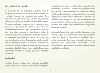 C. A realidade do passado                                          ou aquilo que devemos recordar. Este é o grande e sério
                                                                   problema da existência. Levantar uma injunção sobre o
De um ponto de vista individual, a própria ideia de                que recordar, à qual tenhamos de obedecer, é travestir a
obrigação de esquecer ou de recordar parece dever ser              existência. Pretender que o esquecimento ou a evocação
rejeitada. Quando me pergunto que coisas devo                      dependem de uma decisão voluntária é artificial. Na
esquecer e de que coisas devo lembrar-me, pretendo                 verdade o que importa é que nos resguardemos dos
operar uma seleção do passado, individual ou coletivo.             pensamentos travestidos do passado, dos fantasmas do
Por outras palavras, represento-me o passado, o meu                passado, com origem numa representação do passado,
passado, e questiono-me sobre o que deve ser                       isolado do presente.
conservado em memória. Digo a mim mesmo que para
agir, pois disso depende o meu futuro, tenho de                    Lutar pelo futuro exige então que não fujamos da nossa
seleccionar, classificar, distinguir e, portanto, tornar-me        condição, que não construamos uma falsa realidade.
em espectador do meu próprio passado. É por isso que               Lutar pelo futuro é abrirmo-nos à novidade, isto é,
uma semelhante conceção do passado e relação com ele               evitar a repetição. Para isso, o passado não deve ser
não nos permitem evitar os escolhos da reconstrução,               esquecido, mas ultrapassado. Finalmente, a única
do artifício e também do fantasmático. De facto, que sou           exigência não é a de esquecer, mas a de não confundir a
eu senão a totalidade do que vivi, a totalidade da minha           realidade com a ficção.
história? Na verdade, só consigo agir com a totalidade
do que sou.

Conclusão.

Nenhum discurso oficial, nem nenhuma autoridade
podem dizer-nos, do exterior, o que devemos esquecer,

                                                              16
 